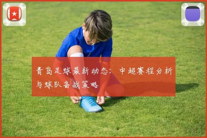 青岛足球最新动态:中超赛程分析与球队备战策略