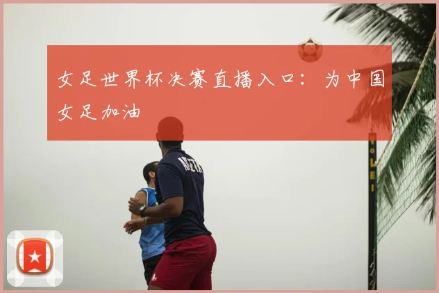 女足世界杯决赛直播入口：为中国女足加油