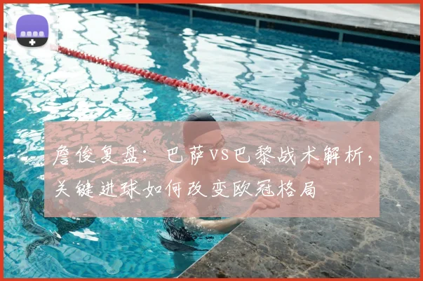 詹俊复盘：巴萨vs巴黎战术解析，关键进球如何改变欧冠格局