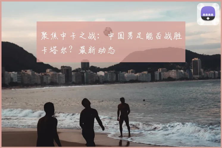 聚焦中卡之战：中国男足能否战胜卡塔尔？最新动态