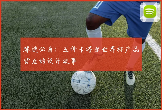 球迷必看:五件卡塔尔世界杯产品背后的设计故事
