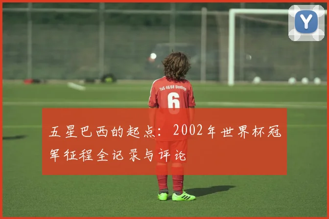 五星巴西的起点:2002年世界杯冠军征程全记录与评论