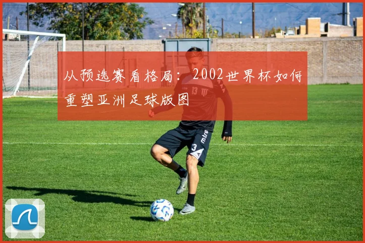 从预选赛看格局:2002世界杯如何重塑亚洲足球版图