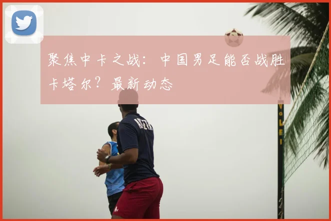 聚焦中卡之战：中国男足能否战胜卡塔尔？最新动态