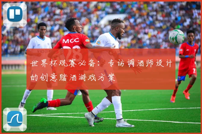 世界杯观赛必备:专访调酒师设计的创意赌酒游戏方案