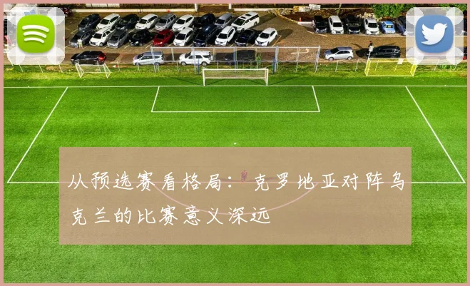 从预选赛看格局:克罗地亚对阵乌克兰的比赛意义深远