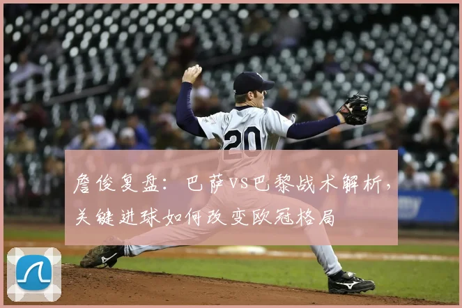 詹俊复盘:巴萨vs巴黎战术解析,关键进球如何改变欧冠格局