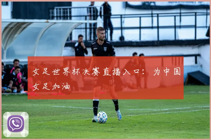 女足世界杯决赛直播入口：为中国女足加油