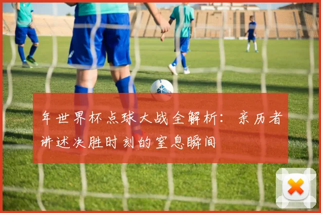年世界杯点球大战全解析:亲历者讲述决胜时刻的窒息瞬间