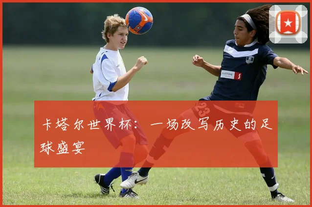 卡塔尔世界杯：一场改写历史的足球盛宴