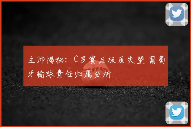 主帅揭秘：C罗赛后极度失望 葡萄牙输球责任归属分析
