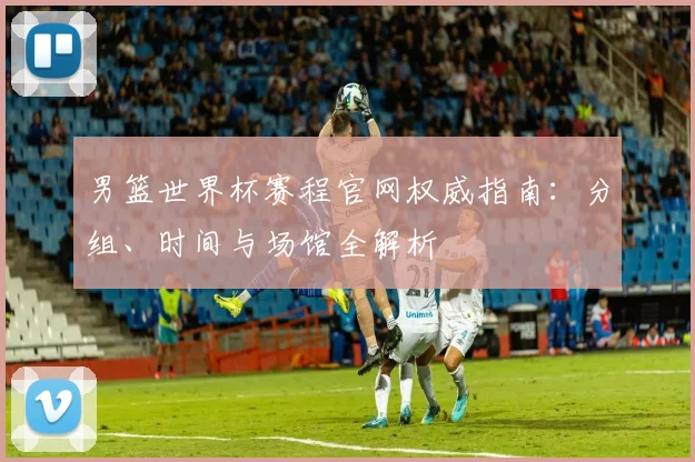 男篮世界杯赛程官网权威指南：分组、时间与场馆全解析