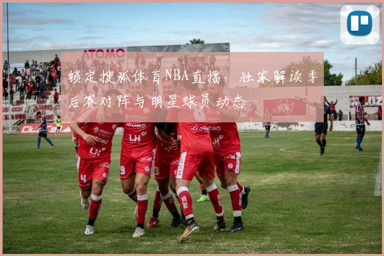 锁定搜狐体育NBA直播，独家解读季后赛对阵与明星球员动态