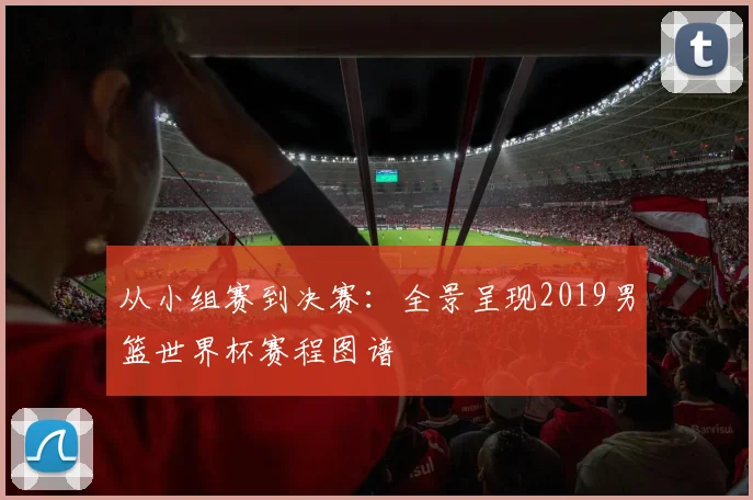 从小组赛到决赛:全景呈现2019男篮世界杯赛程图谱