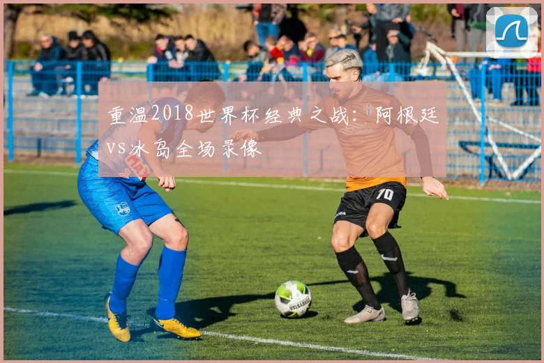 重温2018世界杯经典之战:阿根廷vs冰岛全场录像
