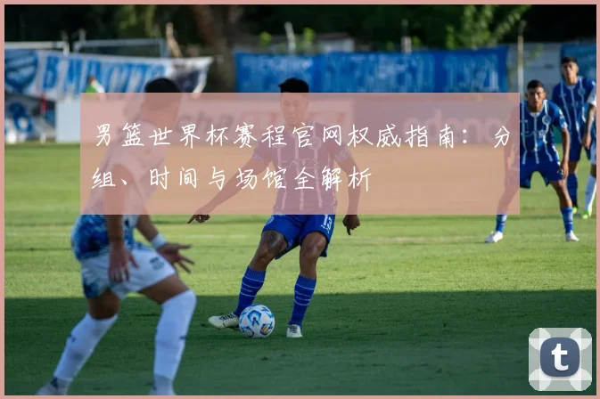 男篮世界杯赛程官网权威指南：分组、时间与场馆全解析