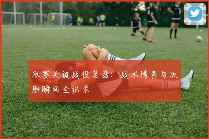 联赛关键战役复盘:战术博弈与决胜瞬间全记录