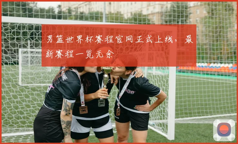 男篮世界杯赛程官网正式上线，最新赛程一览无余