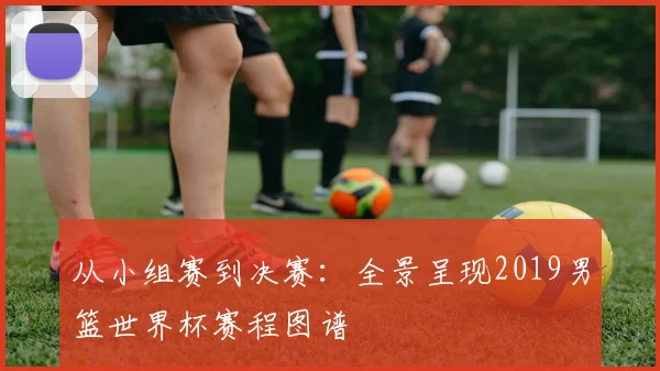 从小组赛到决赛:全景呈现2019男篮世界杯赛程图谱