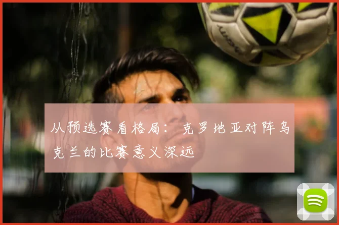 从预选赛看格局:克罗地亚对阵乌克兰的比赛意义深远