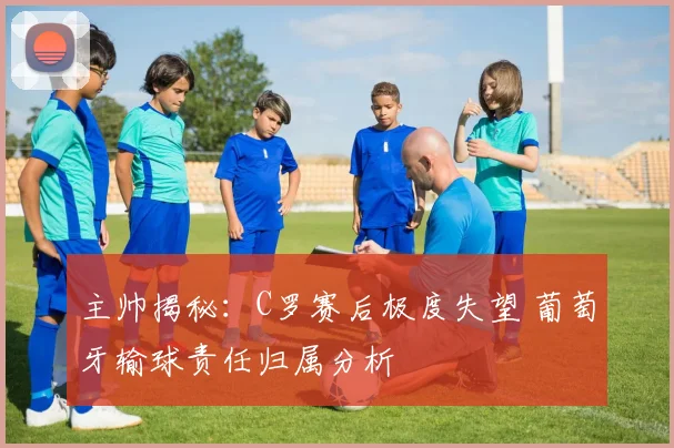 主帅揭秘：C罗赛后极度失望 葡萄牙输球责任归属分析