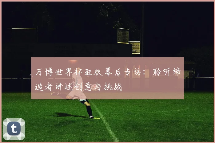 万博世界杯狂欢幕后专访:聆听缔造者讲述创意与挑战