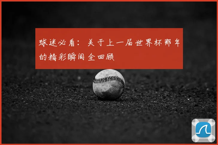 球迷必看:关于上一届世界杯那年的精彩瞬间全回顾