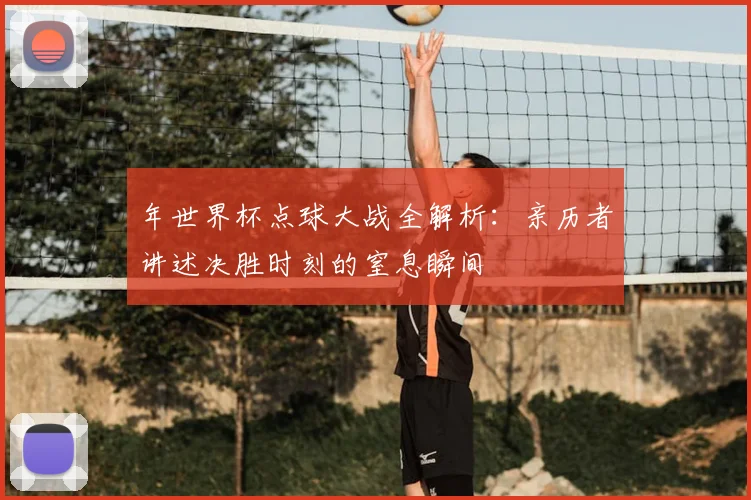 年世界杯点球大战全解析:亲历者讲述决胜时刻的窒息瞬间