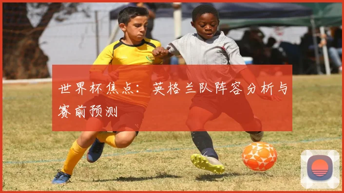 世界杯焦点：英格兰队阵容分析与赛前预测
