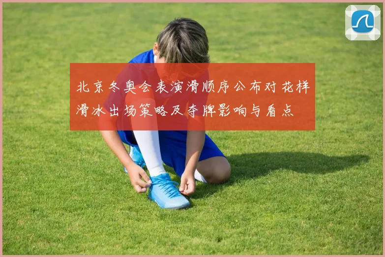 北京冬奥会表演滑顺序公布对花样滑冰出场策略及夺牌影响与看点
