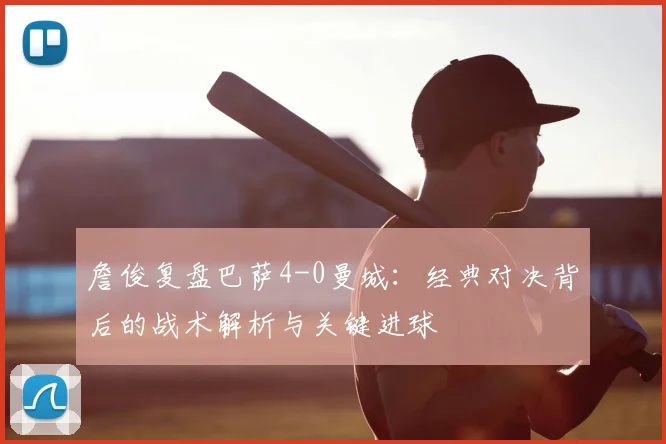 詹俊复盘巴萨4-0曼城:经典对决背后的战术解析与关键进球